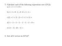 7. Calculate each of the following expressions over GF(2):
a) 1+1+1+0 =
b) 1.1+0.1+0.0+1.1=
c)(1+1+ 1) · (1 +1+1+1) =
d) 1-1-1-1-1-1-1 - 0 =
e) (1– 1) (0 - 1) =
8. List all 8 vectors in GF(2)3
