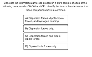 **Understanding Intermolecular Forces in CH3OH and CF4**

When studying the properties of different compounds, one important aspect to consider is the type of intermolecular forces present. These forces, which occur between molecules, significantly influence the physical properties of a substance, such as boiling point, melting point, and solubility.

In this exercise, we will examine the intermolecular forces in pure samples of methanol (CH₃OH) and carbon tetrafluoride (CF₄), and identify which types of intermolecular forces these two compounds have in common.

### Question:
Consider the intermolecular forces present in a pure sample of each of the following compounds: CH₃OH and CF₄. Identify the intermolecular forces that these compounds have in common.

A) Dispersion forces, dipole-dipole forces, and hydrogen bonding.

B) Dispersion forces only.

C) Dispersion forces and dipole-dipole forces.

D) Dipole-dipole forces only.

### Explanation:
- **Methanol (CH₃OH)**:
  Methanol is a polar molecule with an O-H bond, which allows for hydrogen bonding. In addition to hydrogen bonding, it also has dipole-dipole interactions due to its polar nature. Lastly, like all molecules, methanol exhibits London dispersion forces.

- **Carbon Tetrafluoride (CF₄)**:
  Carbon tetrafluoride is a nonpolar molecule because of its symmetrical tetrahedral shape, which causes the dipoles to cancel each other out. Therefore, the only intermolecular force present in CF₄ is London dispersion forces.

Considering these properties:
- Both CH₃OH and CF₄ have dispersion forces.
- Only CH₃OH has dipole-dipole forces and hydrogen bonding.

Thus, the intermolecular forces these compounds have in common are **dispersion forces only**.

### Correct Answer:
B) Dispersion forces only.