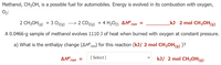 Methanol, CH3OH, is a possible fuel for automobiles. Energy is evolved in its combustion with oxygen,
02:
2 CH3OH(9) + 3 O2(g)
→ 2 CO2(g) + 4 H2Ow AH°rxn
kJ 2 mol CH3OH(g)
A 0.0466-g sample of methanol evolves 1110 J of heat when burned with oxygen at constant pressure.
a) What is the enthalpy change (AHP rxn) for this reaction (kJ/ 2 mol CH30H(g) )?
AH° rxn
[ Select ]
kJ 2 mol CH3ОН(o)
