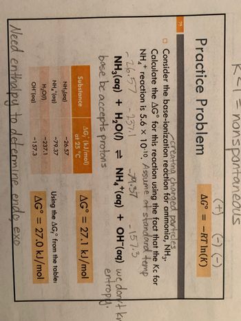 R²1 = nonspontaneous
(+)
75
(-) (-)
-RT In(K)
Practice Problem
AG°
creating charged particles.
Consider the base-ionization reaction for ammonia, NH3.
Calculate the AG for this reaction using the fact that the Kc for
+
NH₂* reaction is 5.6 × 10-10. Assume at standard temp
26.57 -237.1
-79.37
157.3
NH3(aq) + H₂O(l) = NH4+ (aq) + OH(aq) we dont kr
base be accepts protons
entropy.
AG, (kJ/mol)
at 25 °C
AG = 27.1 kJ/mol
Substance
NH3(aq)
-26.57
NHalog)
-79.37
Using the AG, from the table:
H₂O(l)
-237.1
AG = 27.0 kJ/mol
OH (aq)
-157.3
Need enthalpy to determine endo exo
-