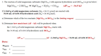 3. The reaction of solid magnesium carbonate (MgCO3) with aqueous hydrochloric acid (HCl) is given below:
MgCO3(5) + 2 HCl(ag) → MgCl(ag)+H2OM + CO2@)
AH°rn=-34.5 kJ
If 1.3443 g of solid magnesium carbonate (M = 84.32 g/mol) are reacted with
54.90 mL of 0.656 M hydrochloric acid (M = 36.46 g/mol),
a) Determine which of the two reactants (MGCO3) or HCla9) is the limiting reagent.
b) Determine how much heat (AH ~ kJ) will be produced when:
the 1.3443 g of solid magnesium carbonate MGCO3) reacts with
the 54.90 mL of 0.656 M hydrochloric acid. HClag)
_kJ / (1.3443 g MGCO36) + 54.90 mL of 0.656 M HC1«9)
Data:
m\eCO3
VHCI
CHCI
