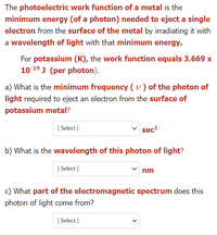 The photoelectric work function of a metal is the
minimum energy (of a photon) needed to eject a single
electron from the surface of the metal by irradiating it with
a wavelength of light with that minimum energy.
For potassium (K), the work function equals 3.669 x
10 19 J (per photon).
a) What is the minimum frequency ( v ) of the photon of
light required to eject an electron from the surface of
potassium metal?
[ Select ]
sec-
b) What is the wavelength of this photon of light?
[ Select ]
nm
c) What part of the electromagnetic spectrum does this
photon of light come from?
[ Select ]
