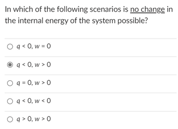 ### Understanding Changes in Internal Energy

**Question:** In which of the following scenarios is **no change** in the internal energy of the system possible?

1. \( q < 0, w = 0 \)
2. \( q < 0, w > 0 \)
3. \( q = 0, w > 0 \)
4. \( q < 0, w < 0 \)
5. \( q > 0, w > 0 \)

**Explanation:**
To identify the scenario where there is no change in the internal energy (\(\Delta U = 0\)) of the system, we can use the First Law of Thermodynamics, which is expressed as:

\[ \Delta U = q + w \]

Where
- \(\Delta U\) is the change in internal energy,
- \(q\) is the heat exchanged (with \(q > 0\) indicating heat absorbed by the system and \(q < 0\) indicating heat released by the system),
- \(w\) is the work done on the system (with \(w > 0\) indicating work done on the system and \(w < 0\) indicating work done by the system).

For the internal energy to remain unchanged (\(\Delta U = 0\)), the sum of \(q\) and \(w\) must be zero:

\[ q + w = 0 \]

Among the given options:

1. \( q < 0, w = 0 \): The system releases heat, but no work is done, so \(\Delta U \neq 0\).

2. \( q < 0, w > 0 \): The system releases heat (\( q < 0 \)), and work is done on the system (\( w > 0 \)). If the magnitudes of \(q\) and \(w\) are such that \( |q| = w \), then \( q + w = 0 \).
   
   This is the correct scenario where no change in internal energy is possible. 

3. \( q = 0, w > 0 \): No heat exchange, and work is done on the system, so \(\Delta U \neq 0\).

4. \( q < 0, w < 0 \): The system releases heat, and work is done by the system, so \(\Delta U \neq 0