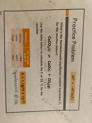 73
-=-10 900
Practice Problem
AG = -RT In(K)
What is the thermodynamic equilibrium constant expression, K,
for the reaction below?
CaCO3(s)
CaO(s) + CO₂(g)
-394.4
-1128.8. -603.5
Use the data below to calculate the K at 25 °C for the
reaction
Substance
AG, (kJ/mol)
at 25 °C
K = 1.1679 X 10-23
CaCO3(s)
-1128.8
CaO(s)
-603.5
Spontaneous @OK
CO₂(g)
-394.4