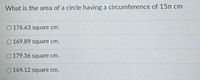 What is the area of a circle having a circumference of 15n cm
O 176.63 square cm.
O 169.89 square cm.
O 179.36 square cm.
O 164.12 square cm.
