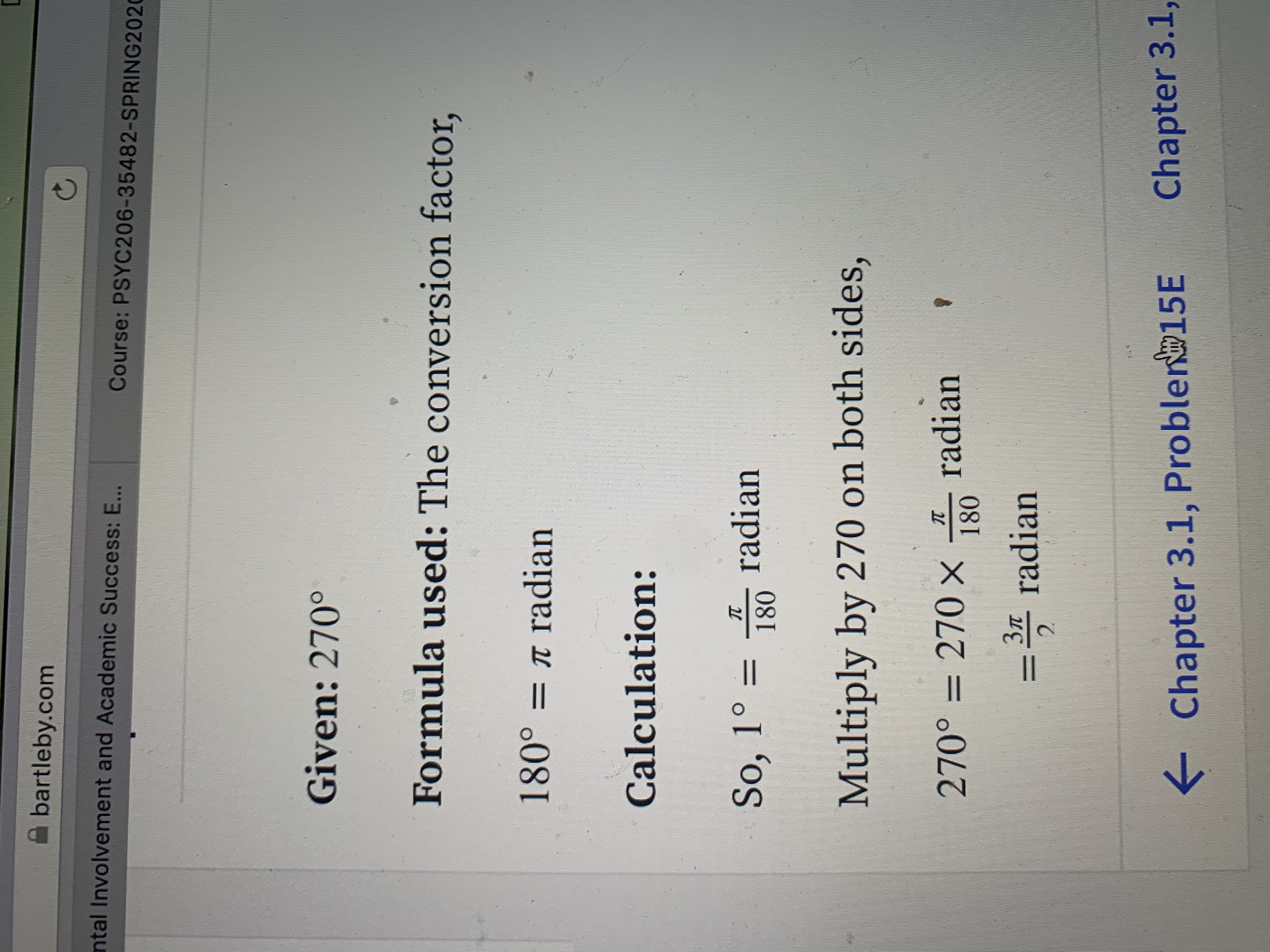 A bartleby.com
ntal Involvement and Academic Success: E...
Course: PSYC206-35482-SPRING2020
Given: 270°
Formula used: The conversion factor,
180° = r radian
Calculation:
So, 1° = radian
180
%3D
Multiply by 270 on both sides,
I radian
180
270° = 270 x
Зл
%D
= radian
2.
Chapter 3.1,
->
E Chapter 3.1, Problen 15E
