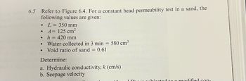 6.5
Refer to Figure 6.4. For a constant head permeability test in a sand, the
following values are given:
•
L = 350 mm
•
A= 125 cm²
•
h = 420 mm
•
•
Water collected in 3 min = 580 cm³
Void ratio of sand = 0.61
Determine:
a. Hydraulic conductivity, k (cm/s)
b. Seepage velocity
dified con