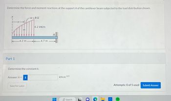 Determine the force and moment reactions at the support A of the cantilever beam subjected to the load distribution shown.
FE
W
Part 1
-w=k√√x
-4.2 m- + 4.7 m
Answer: k = i
6.2 kN/m
Determine the constant k.
Save for Later
A
H
kN-m-3/2
O Search
Attempts: 0 of 5 used
Submit Answer
