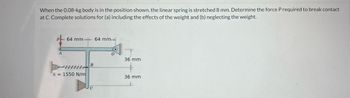 When the 0.08-kg body is in the position shown, the linear spring is stretched 8 mm. Determine the force P required to break contact
at C. Complete solutions for (a) including the effects of the weight and (b) neglecting the weight.
64 mm 64 mm-
k = 1550 N/m
B
36 mm
36 mm