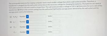 The rechargeable batteries for a laptop computer need a much smaller voltage than what a wall socket provides. Therefore, a
transformer is plugged into the wall socket and produces the necessary voltage for charging the batteries. The batteries are rated at
9.0 V, and a current of 192 mA is used to charge them. The wall socket provides a voltage of 120 V. (a) Determine the turns ratio of the
transformer. (b) What is the current coming from the wall socket? (c) Find the average power delivered by the wall socket and the
average power sent to the batteries.
(a) N/N₂= Number i
(b) lp=
(c) Pp=
Ps=
Number i
Number i
Number i
Units
Units
Units
Units