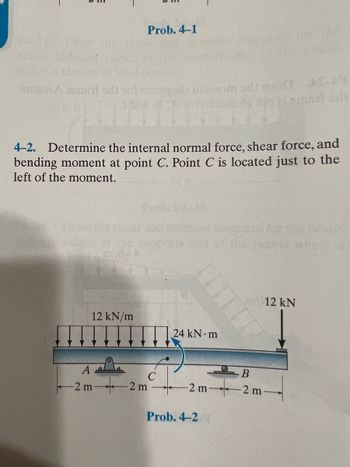 **Problem 4-2**

Determine the internal normal force, shear force, and bending moment at point C. Point C is located just to the left of the moment.

**Diagram Explanation:**

The diagram depicts a beam subjected to various forces and moments:

- The beam is supported at two points: a fixed support at point A and a roller support at point B.
- There is a uniformly distributed load of 12 kN/m acting over a segment of the beam between points A and C.
- Additionally, there is a point load of 12 kN acting at the right end of the beam, beyond point B.
- A concentrated moment of 24 kN⋅m is applied slightly to the right, past point C.
- The beam segments are labeled with distances:
  - 2 meters from the left end to point A,
  - 2 meters from point A to point C,
  - 2 meters from point C to point B,
  - 2 meters from point B to the right end of the beam.

This setup is used to calculate the internal forces at a specific point on the beam, highlighting fundamental concepts in mechanical engineering related to statics and structural analysis.