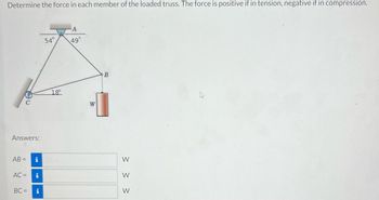 **Determine the force in each member of the loaded truss. The force is positive if in tension, negative if in compression.**

**Diagram Description:**

The diagram shows a truss with three joints labeled A, B, and C. 

- **Angle at Joint A:** 49°
- **Angle at Joint C:** 18°
- **Angle at Joint C with horizontal:** 54°

A weight, labeled as W, hangs vertically at joint B. 

**Truss Members:**
- Member AB
- Member AC
- Member BC

**Answers:** (Fill in each calculated force)
- AB = ___ W
- AC = ___ W
- BC = ___ W

Analyzing the truss involves determining the force in each member, considering whether each member is in tension (positive force) or compression (negative force).