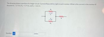 The drawing shows a portion of a larger circuit. Current flows left to right in each resistor. What is the current in the resistor R?
Assume R₁ = 2.730, R₂ = 5.71 02, and I₁ = 2.61 A.
Number i
Units
R₁
4₁
R₂
ww
R