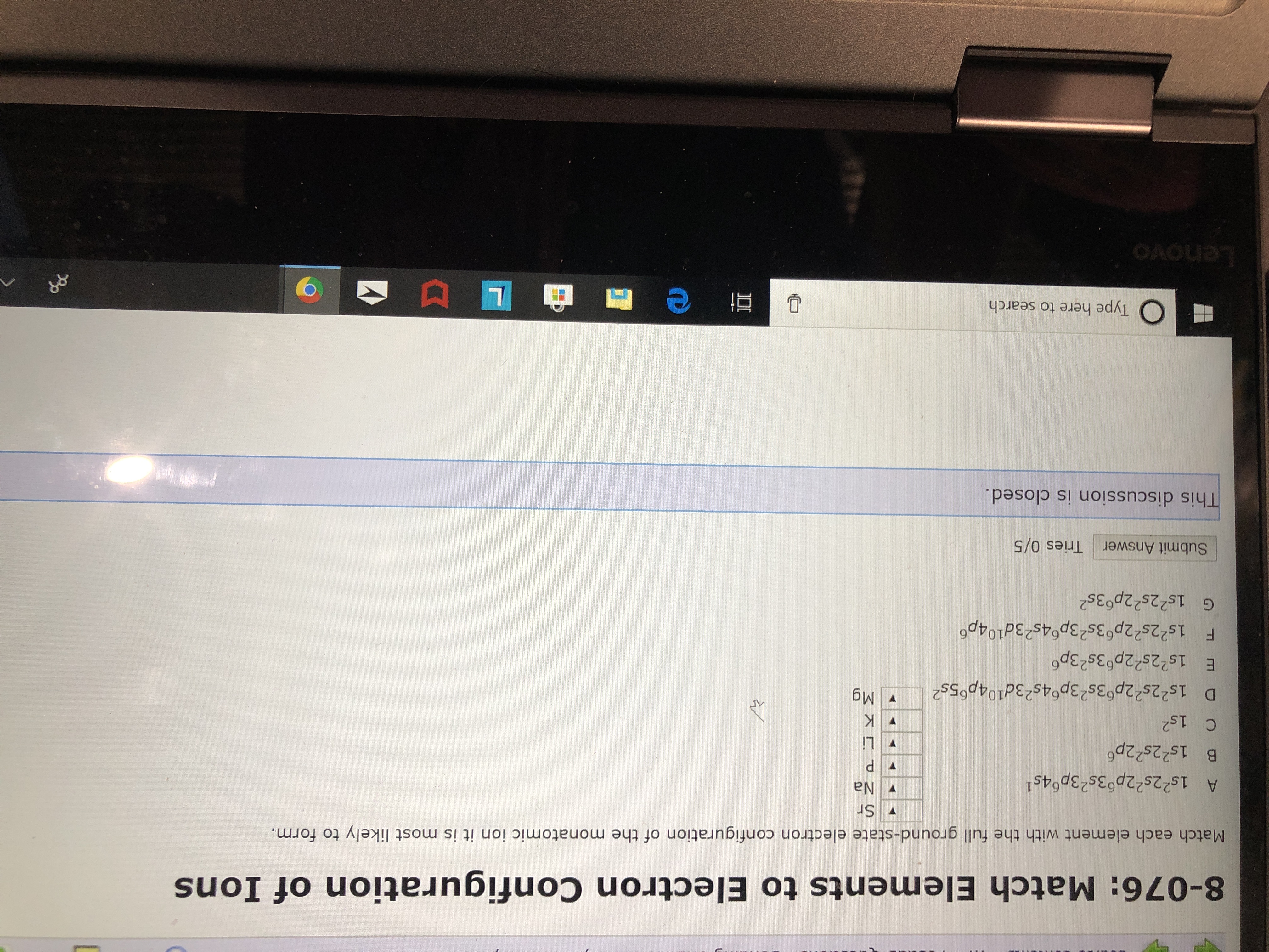 8-076: Match Elements to Electron Configuration of Ions
Match each element with the full ground-state electron configuration of the monatomic ion it is most likely to form.
Sr
Na
A 1s22s22p63s23p64s
B 1s22s22p6
P
Li
C 1s2
K
Mg
D 1s22s22p63s23p64s23d104p65s2
E 1s22s22p 3s23p
F 1s22s22p63s23p64s23d104p
G 1s22s22p63s2
Tries 0/5
Submit Answer
This discussion is closed.
L I
Type here to search
OAOUne
