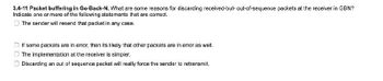 3.4-11 Packet buffering in Go-Back-N. What are some reasons for discarding received-but-out-of-sequence packets at the receiver in GBN?
Indicate one or more of the following statements that are correct.
The sender will resend that packet in any case.
If some packets are in error, then its likely that other packets are in error as well.
The implementation at the receiver is simpler.
Discarding an out of sequence packet will really force the sender to retransmit.