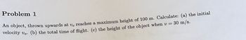 Problem 1
30 m/s.
An object, thrown upwards at v, reaches a maximum height of 100 m. Calculate: (a) the initial
velocity vo. (b) the total time of flight. (c) the height of the object when v =