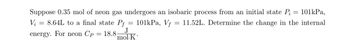 =
101kPa,
Suppose 0.35 mol of neon gas undergoes an isobaric process from an initial state Pi
11.52L. Determine the change in the internal
8.64L to a final state Pf 101kPa, Vf
J
mol-K
Vi
=
energy. For neon Cp = 18.8-
=