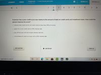 COURSES
Assignment - 1. Credit Scores and Loans
SECTION 2 OF 4
QUESTION 2 OF 8
ASSIGNMENTS
Attempt 1 of 1
1
2
3
4
5
8
<.
<>
A person has a poor credit score due mainly to the amount of debt on credit cards and installment loans. How could the
person improve his score?
O reduce total credit line for all credit cards to less than 25% of income
O apply for a new credit card at 19% interest rate
O pay off the loan with the lowest interest rate first
O consolidate all credit to a loan with a 33% interest rate
NEXT QUESTION
O ASK FOR HELP
TURN IT IN
Type here to search
圓
