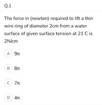 Q.1
The force in (newton) required to lift a thin
wire ring of diameter 2cm from a water
surface of given surface tension at 21 C is
2N/cm
A
9Tt
В
C
D
