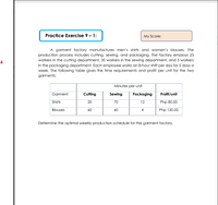 Practice Exercise 9 – 1:
My Score:
A garment factory manufactures men's shirts and women's blouses. The
production process includes cutting, sewing, and packaging. The factory employs 25
workers in the cutting department, 35 workers in the sewing department, and 5 workers
in the packaging department. Each employee works an 8-hour shift per day for 5 days a
week. The following table gives the time requirements and profit per unit for the two
garments:
Minutes per unit
Garment
Cutting
Sewing
Packaging
Profit/unit
Shirts
20
70
12
Php 80.00
Blouses
60
60
Php 120.00
4
Determine the optimal weekly production schedule for the garment factory.
