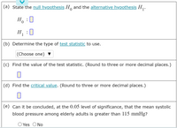 (a) State the null hypothesis Ho and the alternative hypothesis H.
H :0
H :0
(b) Determine the type of test statistic to use.
|(Choose one) ▼
(c) Find the value of the test statistic. (Round to three or more decimal places.)
(d) Find the critical value. (Round to three or more decimal places.)
(e) Can it be concluded, at the 0.05 level of significance, that the mean systolic
blood pressure among elderly adults is greater than 115 mmHg?
O Yes ONo
