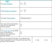 The null hypothesis:
H, :0
H :0
The alternative hypothesis:
Н
The type of test statistic:
(Choose one) v
The value of the test statistic:
(Round to at least three
decimal places.)
The critical value at the 0.05
level of significance:
(Round to at least three
decimal places.)
Can we conclude that houses in Sun Beach have
higher appreciation over the past three years than
houses in North Arden?
Yes
No
