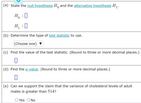 (a) State the null hypothesis H, and the alternative hypothesis H .
H :U
H :0
1
(b) Determine the type of test statistic to use.
(Choose one) ▼
(c) Find the value of the test statistic. (Round to three or more decimal places.)
(d) Find the p-value. (Round to three or more decimal places.)
(e) Can we support the claim that the variance of cholesterol levels of adult
males is greater than 514?
O Yes ONo
