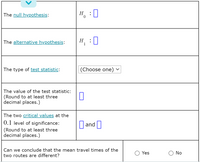 The null hypothesis:
H, : 0
The alternative hypothesis:
H
1
:0
The type of test statistic:
(Choose one) -
The value of the test statistic:
(Round to at least three
decimal places.)
The two critical values at the
0.1 level of significance:
|and ||
(Round to at least three
decimal places.)
Can we conclude that the mean travel times of the
Yes
O No
two routes are different?
