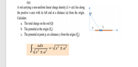 Q1
A rod carrying a non-uniform linear charge density (2 = ax) lies along A
the positive x-axis with its left end at a distance (a) from the origin.
Calculate:
a. The total charge on the rod (Q)
a
b. The potential at the origin (V.)
c. The potential at point p, at a distance y from the origin (V,)
xdx
x² ±a²
Vx² ±a²
