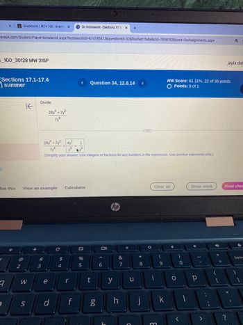 x
Gradebook/MTH 100-Intermax
PDo Homework-(Sections 17.1- x
+
earson.com/Student/PlayerHomework.aspx?homeworkId=674185413&questionId=32&flushed=false&cid=7838702&back-DoAssignments.aspx
_100_30128 MW 315P
Q
jayla dat
(Sections 17.1-17.4
summer
< Question 34, 12.6.14 >
HW Score: 61.11%, 22 of 36 points
O Points: 0 of 1
5
K
Divide.
28y + 7y²
7y8
28 7 4y
+
7y8
1
6
6
(Simplify your answer. Use integers or fractions for any numbers in the expression. Use positive exponents only.)
lve this
View an example
Calculator
σ
C
@
#
$
2
3
4
W
S
Clear all
Show work
Final che
ง
Oll
55
%
&
*
(
)
6
7
8
9
0
e
r
t
y
U
ד
น
d
f
g
6.0
h j
k
backs
0
P
]
<
>
?
m