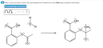 b Draw curved arrows to show the rearrangement of electrons in the first step of aspirin hydrolysis.
Arrow-pushing Instructions
NA
↔X +
OH
L
:O:
OH
+
:OH₂
Ÿ
0: