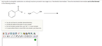 Acyl transfer (nucleophilic substitution at carbonyl) reactions proceed in two stages via a "tetrahedral intermediate." Draw the tetrahedral intermediate as it is first formed
in the following reaction.
CI
8
H₂N
• You do not have to consider stereochemistry.
• Include all valence lone pairs in your answer.
. Do not include counter-ions, e.g., Na+, I, in your answer.
• In cases where there is more than one answer, just draw one.
OH
Sn [F