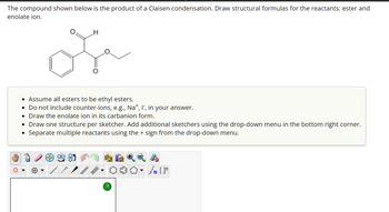 The compound shown below is the product of a Claisen condensation. Draw structural formulas for the reactants: ester and
enolate ion.
O
H
or
• Assume all esters to be ethyl esters.
• Do not include counter-ions, e.g., Na+, I, in your answer.
Draw the enolate ion in its carbanion form.
• Draw one structure per sketcher. Add additional sketchers using the drop-down menu in the bottom right corner.
Separate multiple reactants using the + sign from the drop-down menu.