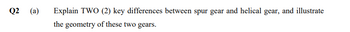Q2 (a)
Explain TWO (2) key differences between spur gear and helical gear, and illustrate
the geometry of these two gears.