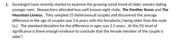 1. Sociologist have recently started to examine the growing social trend of older women dating
younger men. Researchers attended two well known night clubs: The Panther Room and The
Mountain Lioness. They sampled 25 heterosexual couples and discovered the average
difference in the age of couples was 3.6 years with the females(x₁) being older than the male
(x₂). The standard deviation for the difference in ages was 2.5 years. At the 5% level of
significance is there enough evidence to conclude that the female member of the couple is
older?