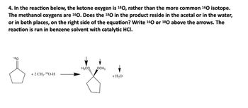 4. In the reaction below, the ketone oxygen is 180, rather than the more common ¹60 isotope.
The methanol oxygens are 160. Does the 180 in the product reside in the acetal or in the water,
or in both places, on the right side of the equation? Write ¹60 or 180 above the arrows. The
reaction is run in benzene solvent with catalytic HCI.
180
3
+ 2 CH3-¹60-H
H3CO, OCH3
+ H₂O