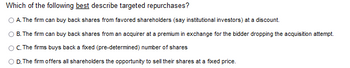 Which of the following best describe targeted repurchases?
OA. The firm can buy back shares from favored shareholders (say institutional investors) at a discount.
B. The firm can buy back shares from an acquirer at a premium in exchange for the bidder dropping the acquisition attempt.
C. The firms buys back a fixed (pre-determined) number of shares
O D. The firm offers all shareholders the opportunity to sell their shares at a fixed price.