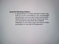 Solve the following problems.
1. In going home, two sisters decide to take a ride.
Due to COVID-19 pandemic, only 14 passengers
are allowed, seven on each side. Following the
health protocol such as social distancing, they
can choose the seats that are available.
Therefore, in how many ways ce
be seated on one side of the jeepney?
the two sisters
