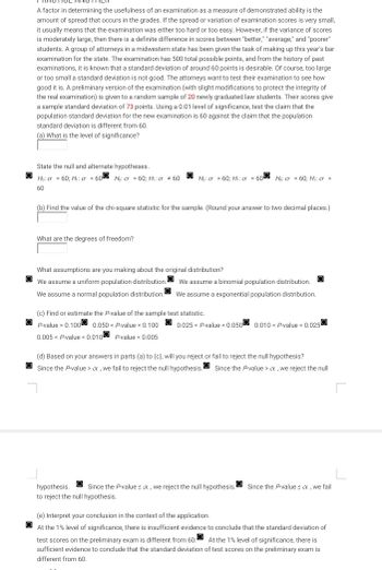 A factor in determining the usefulness of an examination as a measure of demonstrated ability is the
amount of spread that occurs in the grades. If the spread or variation of examination scores is very small,
it usually means that the examination was either too hard or too easy. However, if the variance of scores
s moderately large, then there is a definite difference in scores between "better," "average," and "poorer"
students. A group of attorneys in a midwestern state has been given the task of making up this year's bar
examination for the state. The examination has 500 total possible points, and from the history of past
examinations, it is known that a standard deviation of around 60 points is desirable. Of course, too large
or too small a standard deviation is not good. The attorneys want to test their examination to see how
good it is. A preliminary version of the examination (with slight modifications to protect the integrity of
the real examination) is given to a random sample of 20 newly graduated law students. Their scores give
a sample standard deviation of 73 points. Using a 0.01 level of significance, test the claim that the
population standard deviation for the new examination is 60 against the claim that the population
standard deviation is different from 60.
(a) What is the level of significance?
State the null and alternate hypotheses.
Ho: a = 60; Hig <60 Ho: g = 60; H: Ơ # 60
60
Ho: o>60; H: o = 600 Ho: o = 60; H₁: 0 >
(b) Find the value of the chi-square statistic for the sample. (Round your answer to two decimal places.)
What are the degrees of freedom?
What assumptions are you making about the original distribution?
We assume a uniform population distribution. We assume a binomial population distribution.
We assume a normal population distribution. We assume a exponential population distribution.
(c) Find or estimate the P-value of the sample test statistic.
P-value > 0.100 0.050 < P-value < 0.100
0.005< P-value < 0.010 P-value < 0.005
0.025 < P-value < 0.050 0.010 < P-value < 0.025
(d) Based on your answers in parts (a) to (c), will you reject or fail to reject the null hypothesis?
Since the P-value > a, we fail to reject the null hypothesis. Since the P-value > x, we reject the null
hypothesis. Since the P-values x, we reject the null hypothesis.
to reject the null hypothesis.
Since the P-values x, we fail
(e) Interpret your conclusion in the context of the application.
At the 1% level of significance, there is insufficient evidence to conclude that the standard deviation of
test scores on the preliminary exam is different from 60. At the 1% level of significance, there is
sufficient evidence to conclude that the standard deviation of test scores on the preliminary exam is
different from 60.