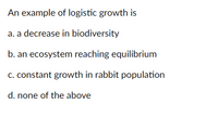 An example of logistic growth is
a. a decrease in biodiversity
b. an ecosystem reaching equilibrium
c. constant growth in rabbit population
d. none of the above
