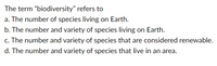 The term "biodiversity" refers to
a. The number of species living on Earth.
b. The number and variety of species living on Earth.
c. The number and variety of species that are considered renewable.
d. The number and variety of species that live in an area.
