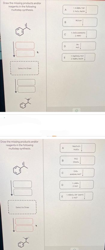 Draw the missing products and/or
reagents in the following
multistep synthesis.
Select to Draw
Draw the missing products and/or
reagents in the following
multistep synthesis.
opi
Select to Draw
A
B
C
D
E
A
B
C
D
E
1.9-BBN, THF
2. H₂O₂, NaOH
RCO₂H
1. OsO. (catalytic)
2. NMO
Brz
H₂O
1. Hg(OAc)a, H₂O
2. NaBH NaOH
Na₂Cr₂O7
H₂SO4
PCC
CH₂Cla
CrO₂
acetone, H₂O
1. LIAIH
2. H₂O
1. KMnO, OH (warm)
2. H₂O