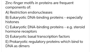 Zinc-finger motifs in proteins are frequent
components of:
A) Restriction endonucleases
B) Eukaryotic DNA-binding proteins - especially
histones
C) Eukaryotic DNA-binding proteins - e.g. steroid
hormone receptors
D) Eukaryotic basal transcription factors
E) Prokaryotic regulatory proteins which bind to
DNA as dimers