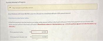 Current Attempt in Progress
Your answer is partially correct.
Amy Medavoy will invest $8,960 a year for 20 years in a fund that will earn 10% annual interest.
Click here to view factor tables.
If the first payment into the fund occurs today, what amount will be in the fund in 20 years? If the first payment occurs at year-end,
what amount will be in the fund in 20 years? (Round factor values to 5 decimal places, e.g. 1.25124 and final akwers to O decimal places, e.g.
458,581)
First payment today
First payment at year-end
467345
513184