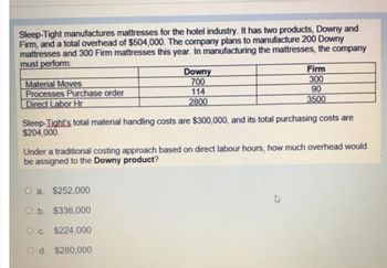 Sleep-Tight manufactures mattresses for the hotel industry. It has two products, Downy and
Firm, and a total overhead of $504,000. The company plans to manufacture 200 Downy
mattresses and 300 Firm mattresses this year. In manufacturing the mattresses, the company
must perform:
Material Moves
Processes Purchase order
Direct Labor Hr
Downy
700
114
2800
Firm
300
90
3500
Sleep-Tight's total material handling costs are $300,000, and its total purchasing costs are
$204,000.
O a. $252,000
O b. $336,000
O c. $224,000
O d. $280,000
Under a traditional costing approach based on direct labour hours, how much overhead would
be assigned to the Downy product?