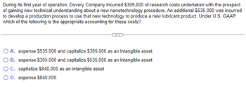 During its first year of operation, Dovery Company incurred $305,000 of research costs undertaken with the prospect
of gaining new technical understanding about a new nanotechnology procedure. An additional $535,000 was incurred
to develop a production process to use that new technology to produce a new lubricant product. Under U.S. GAAP,
which of the following is the appropriate accounting for these costs?
O A. expense $535,000 and capitalize $305,000 as an intangible asset
O B. expense $305,000 and capitalize $535,000 as an intangible asset
O C. capitalize $840,000 as an intangible asset
D. expense $840,000