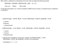 Ethyl acetate is synthesized in a nonreacting solvent (not water) according to the following reaction:
CH; CO,H+ C,H; OH = CH;CO,C,Hs + H20 K = 2.2
Acetic acid
Ethanol
Ethyl acetate
For the following mixtures (a-d), will the concentration of H30 increase, decrease, or remain the same as equilibrium
is established?
c. [CH; CO, C, H5] = 0.88 M, [H2O] = 0.12 M, [CH; CO,H] = 0.044 M, [C,H; OH] = 6.0 M
%3D
O increase
O decrease
Oremain the same
d. [CH; CO, C,Hs] = 4.4 M, [H2O] = 4.4 M, [CH3CO,H] = 0.88 M , [C,H; OH] = 10.0 M
O increase
O decrease
remain the same
e. What must the concentration of water be for a mixture with [CH3 CO2 C,Hs] = 1.0 M,
[CH; CO,H] = 0.10 M , and [C,H; OH] = 6.0 M to be at equilibrium?
%3D
Concentration
M
