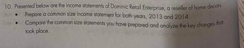 10. Presented below are the income statements of Dominic Retail Enterprise, a reseller of home decors.
Prepare a common size income statement for both years, 2013 and 2014.
Compare the common size statements you have prepared and analyze the key changes that
took place.
●