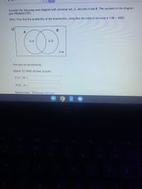 Consider the following venn diagram with universal set, U, and sets A and B. The numbers in the diagram
give PROBABILITIES.
Hint: First find the probability of the intersection, using that the total of all areas is 1.00 = 100%}
TO
U
0.31
0.32
0.26
Find each of the following:
ROUND TO THREE DECIMAL PLACES!
P(A | B) =
P(B | A) =
Question Help: Message instructor
