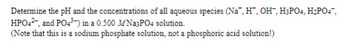 Determine the pH and the concentrations of all aqueous species (Na, H, OH, H3PO4, H₂PO4,
HPO42, and PO4³-) in a 0.500 MNa3PO4 solution.
(Note that this is a sodium phosphate solution, not a phosphoric acid solution!)